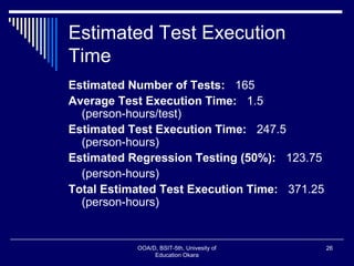 Estimated Test Execution
Time
Estimated Number of Tests: 165
Average Test Execution Time: 1.5
(person-hours/test)
Estimated Test Execution Time: 247.5
(person-hours)
Estimated Regression Testing (50%): 123.75
(person-hours)
Total Estimated Test Execution Time: 371.25
(person-hours)
OOA/D, BSIT-5th, Univesity of
Education Okara
26
 