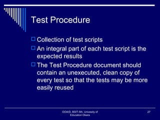 Test Procedure
 Collection of test scripts
 An integral part of each test script is the
expected results
 The Test Procedure document should
contain an unexecuted, clean copy of
every test so that the tests may be more
easily reused
OOA/D, BSIT-5th, Univesity of
Education Okara
27
 