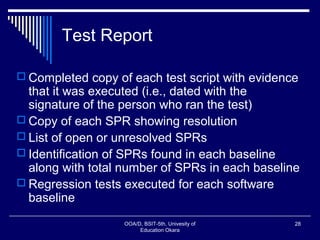 Test Report
 Completed copy of each test script with evidence
that it was executed (i.e., dated with the
signature of the person who ran the test)
 Copy of each SPR showing resolution
 List of open or unresolved SPRs
 Identification of SPRs found in each baseline
along with total number of SPRs in each baseline
 Regression tests executed for each software
baseline
OOA/D, BSIT-5th, Univesity of
Education Okara
28
 
