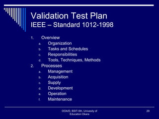 Validation Test Plan
IEEE – Standard 1012-1998
1. Overview
a. Organization
b. Tasks and Schedules
c. Responsibilities
d. Tools, Techniques, Methods
2. Processes
a. Management
b. Acquisition
c. Supply
d. Development
e. Operation
f. Maintenance
OOA/D, BSIT-5th, Univesity of
Education Okara
29
 