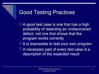 Good Testing Practices
 A good test case is one that has a high
probability of detecting an undiscovered
defect, not one that shows that the
program works correctly
 It is impossible to test your own program
 A necessary part of every test case is a
description of the expected result
OOA/D, BSIT-5th, Univesity of
Education Okara
3
 