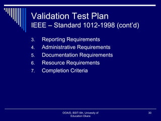 Validation Test Plan
IEEE – Standard 1012-1998 (cont’d)
3. Reporting Requirements
4. Administrative Requirements
5. Documentation Requirements
6. Resource Requirements
7. Completion Criteria
OOA/D, BSIT-5th, Univesity of
Education Okara
30
 