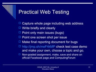 Practical Web Testing
 Capture whole page including web address
 Write briefly and clearly
 Point only main issues (bugs)
 Point one screen shot per issue
 Make final reporting document for bugs
 http://jmp.sh/meF4kMP check test case demo
and make your own, choose a topic and go.
 Non-graded assignment, make, save and share on
official Facebook page and ComputingForum
OOA/D, BSIT-5th, Univesity of
Education Okara
31
 