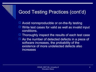 Good Testing Practices (cont’d)
 Avoid nonreproducible or on-the-fly testing
 Write test cases for valid as well as invalid input
conditions.
 Thoroughly inspect the results of each test case
 As the number of detected defects in a piece of
software increases, the probability of the
existence of more undetected defects also
increases
OOA/D, BSIT-5th, Univesity of
Education Okara
4
 