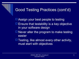 Good Testing Practices (cont’d)
 Assign your best people to testing
 Ensure that testability is a key objective
in your software design
 Never alter the program to make testing
easier
 Testing, like almost every other activity,
must start with objectives
OOA/D, BSIT-5th, Univesity of
Education Okara
5
 