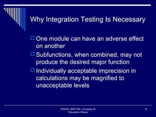 Why Integration Testing Is Necessary
 One module can have an adverse effect
on another
 Subfunctions, when combined, may not
produce the desired major function
 Individually acceptable imprecision in
calculations may be magnified to
unacceptable levels
OOA/D, BSIT-5th, Univesity of
Education Okara
8
 