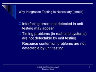 Why Integration Testing Is Necessary (cont’d)
 Interfacing errors not detected in unit
testing may appear
 Timing problems (in real-time systems)
are not detectable by unit testing
 Resource contention problems are not
detectable by unit testing
OOA/D, BSIT-5th, Univesity of
Education Okara
9
 
