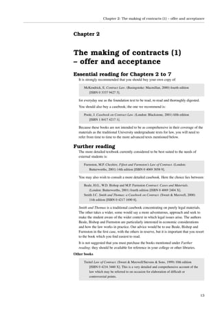 Chapter 2: The making of contracts (1) – offer and acceptance



Chapter 2


The making of contracts (1)
– offer and acceptance
Essential reading for Chapters 2 to 7
  It is strongly recommended that you should buy your own copy of:

     McKendrick, E. Contract Law. (Basingstoke: Macmillan, 2000) fourth edition
       [ISBN 0 3337 9427 3].

  for everyday use as the foundation text to be read, re-read and thoroughly digested.
  You should also buy a casebook; the one we recommend is:

     Poole, J. Casebook on Contract Law. (London: Blackstone, 2001) ﬁfth edition
        [ISBN 1 8417 4217 1].

  Because these books are not intended to be as comprehensive in their coverage of the
  materials as the traditional University undergraduate texts for law, you will need to
  refer from time to time to the more advanced texts mentioned below.

Further reading
  The more detailed textbook currently considered to be best suited to the needs of
  external students is:

     Furmston, M.P. Cheshire, Fifoot and Furmston’s Law of Contract. (London:
        Butterworths, 2001) 14th edition [ISBN 0 4069 3058 9].

  You may also wish to consult a more detailed casebook. Here the choice lies between:

     Beale, H.G., W.D. Bishop and M.P. Furmston Contract: Cases and Materials.
        (London: Butterworths, 2001) fourth edition [ISBN 0 4069 2404 X].
     Smith J.C. Smith and Thomas: a Casebook on Contract. (Sweet & Maxwell, 2000)
        11th edition [ISBN 0 4217 1690 8].

  Smith and Thomas is a traditional casebook concentrating on purely legal materials.
  The other takes a wider, some would say a more adventurous, approach and seek to
  make the student aware of the wider context in which legal issues arise. The authors
  Beale, Bishop and Furmston are particularly interested in economic considerations
  and how the law works in practice. Our advice would be to use Beale, Bishop and
  Furmston in the ﬁrst case, with the others in reserve, but it is important that you resort
  to the book which you ﬁnd easiest to read.
  It is not suggested that you must purchase the books mentioned under Further
  reading: they should be available for reference in your college or other libraries.
Other books

     Treitel Law of Contract. (Sweet & Maxwell/Stevens & Sons, 1999) 10th edition
         [ISBN 0 4216 3460 X]. This is a very detailed and comprehensive account of the
         law which may be referred to on occasion for elaboration of difﬁcult or
         controversial points.




                                                                                          13
 