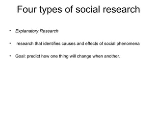 Four types of social research

• Explanatory Research

•   research that identifies causes and effects of social phenomena

• Goal: predict how one thing will change when another.
 