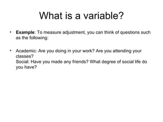 What is a variable?
• Example: To measure adjustment, you can think of questions such
  as the following:

• Academic: Are you doing in your work? Are you attending your
  classes?
  Social: Have you made any friends? What degree of social life do
  you have?
 
