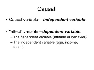 Causal
• Causal variable -- independent variable

• "effect" variable --dependent variable.
  – The dependent variable (attitude or behavior)
  – The independent variable (age, income,
    race..)
 