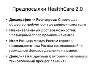 Предпосылки   HealthCare 2.0 Демография - >  Рост спроса:  Стареющее общество требует больше медицинских услуг Неэквивалентный рост возможностей : Чрезмерный спрос премиум-клиентов Итог:  Разница между Ростом спроса и неэквивалентным Ростом возможностей -> громадное Ценовое давление на рынок Дополняется:  другими факторами (например: технологичный процесс лечения) 