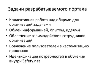Задачи разрабатываемого портала Коллективная работа над общими для организаций задачами Обмен информацией, опытом, идеями Облегчение взаимодействия сотрудников организаций Вовлечение пользователей в кастомизацию процессов Идентификация потребностей в обучении внутри  Safety.net 