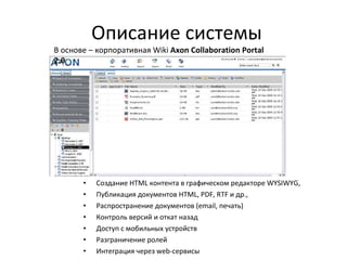 Описание системы Создание HTML контента в графическом редакторе WYSIWYG, Публикация документов HTML, PDF, RTF и др., Распространение документов (email, печать) Контроль версий и откат назад Доступ с мобильных устройств Разграничение ролей Интеграция через web-сервисы В основе –  корпоративная  Wiki   Axon Collaboration Portal 2.0 