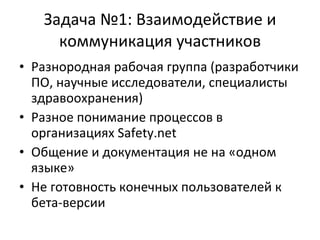 Задача №1: Взаимодействие и коммуникация участников Разнородная рабочая группа (разработчики ПО, научные исследователи, специалисты здравоохранения) Разное понимание процессов в организациях  Safety.net Общение и документация не на «одном языке» Не готовность конечных пользователей к бета-версии 