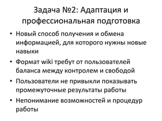 Задача №2: Адаптация и профессиональная подготовка Новый способ получения и обмена информацией, для которого нужны новые навыки Формат wiki требут от пользователей баланса между контролем и свободой Пользователи не привыкли показывать промежуточные результаты работы Непонимание возможностей и процедур работы 