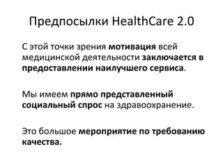 Предпосылки   HealthCare 2.0 С этой точки зрения  мотивация  всей медицинской деятельности  заключается в предоставлении наилучшего сервиса . Мы имеем  прямо представленный социальный спрос  на здравоохранение. Это большое  мероприятие по требованию качества. 