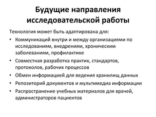 Будущие направления исследовательской работы Технология может быть адаптирована для: Коммуникаций внутри и между организациями по исследованиям, внедрениям, хроническим заболеваниям, профилактике Совместная разработка практик, стандартов, протоколов, рабочих процессов Обмен информацией для ведения хранилищ данных Репозиторий документов и мультимедиа информации Распространение учебных материалов для врачей, администраторов пациентов 