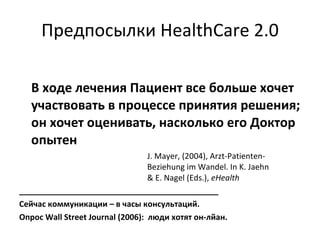 Предпосылки   HealthCare 2.0 В ходе лечения Пациент все больше хочет участвовать в процессе принятия решения; он хочет оценивать, насколько его Доктор опытен  J. Mayer, (2004), Arzt-Patienten- Beziehung im Wandel. In K. Jaehn  & E. Nagel (Eds.),  eHealth _____________________________________________ Сейчас коммуникации – в часы консультаций.  Опрос  Wall   Street Journal  (2006) :  люди хотят  он-лйан. 
