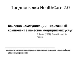 Предпосылки   HealthCare 2.0 Качество коммуникаций – критичный компонент в качестве медицинских услуг F. Tautz, (2002). E-health und die  Folgen. _____________________________________________ Например: независимая экспертная оценка снимков томографии в удаленных регионах 