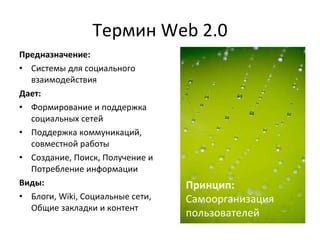 Термин  Web 2.0 Предназначение:  Системы для социального взаимодействия Дает:  Формирование и поддержка социальных сетей Поддержка коммуникаций, совместной работы Создание, Поиск, Получение и Потребление информации Виды: Блоги, Wiki, Социальные сети, Общие закладки и контент Принцип:  Самоорганизация  пользователей 