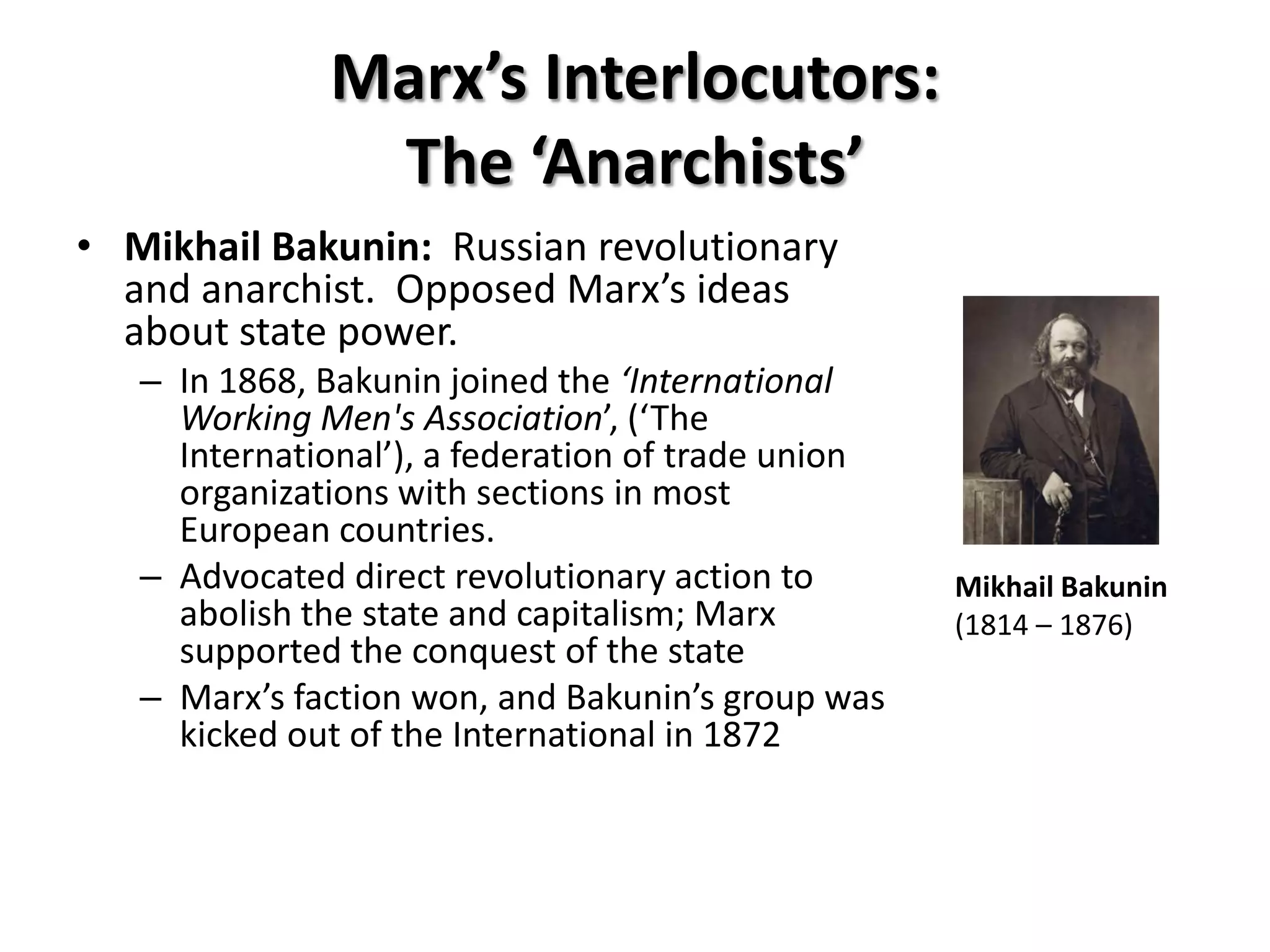 Marx’s Interlocutors:
               The ‘Anarchists’
• Mikhail Bakunin: Russian revolutionary
  and anarchist. Opposed Marx’s ideas
  about state power.
   – In 1868, Bakunin joined the ‘International
     Working Men's Association’, (‘The
     International’), a federation of trade union
     organizations with sections in most
     European countries.
   – Advocated direct revolutionary action to       Mikhail Bakunin
     abolish the state and capitalism; Marx         (1814 – 1876)
     supported the conquest of the state
   – Marx’s faction won, and Bakunin’s group was
     kicked out of the International in 1872
 