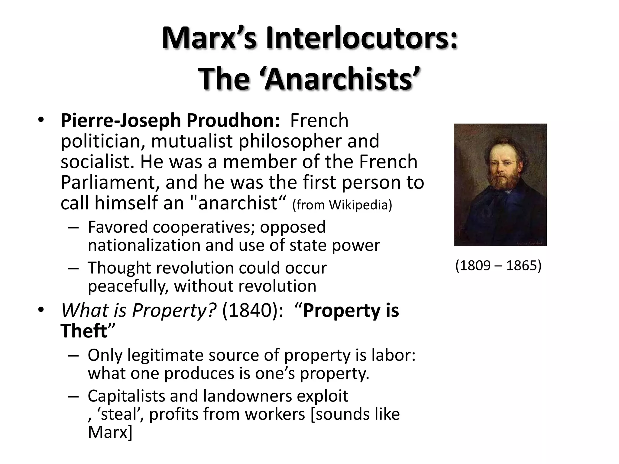Marx’s Interlocutors:
                The ‘Anarchists’
• Pierre-Joseph Proudhon: French
  politician, mutualist philosopher and
  socialist. He was a member of the French
  Parliament, and he was the first person to
  call himself an "anarchist“ (from Wikipedia)
   – Favored cooperatives; opposed
     nationalization and use of state power
   – Thought revolution could occur                 (1809 – 1865)
     peacefully, without revolution
• What is Property? (1840): “Property is
  Theft”
   – Only legitimate source of property is labor:
     what one produces is one’s property.
   – Capitalists and landowners exploit
     , ‘steal’, profits from workers *sounds like
     Marx]
 