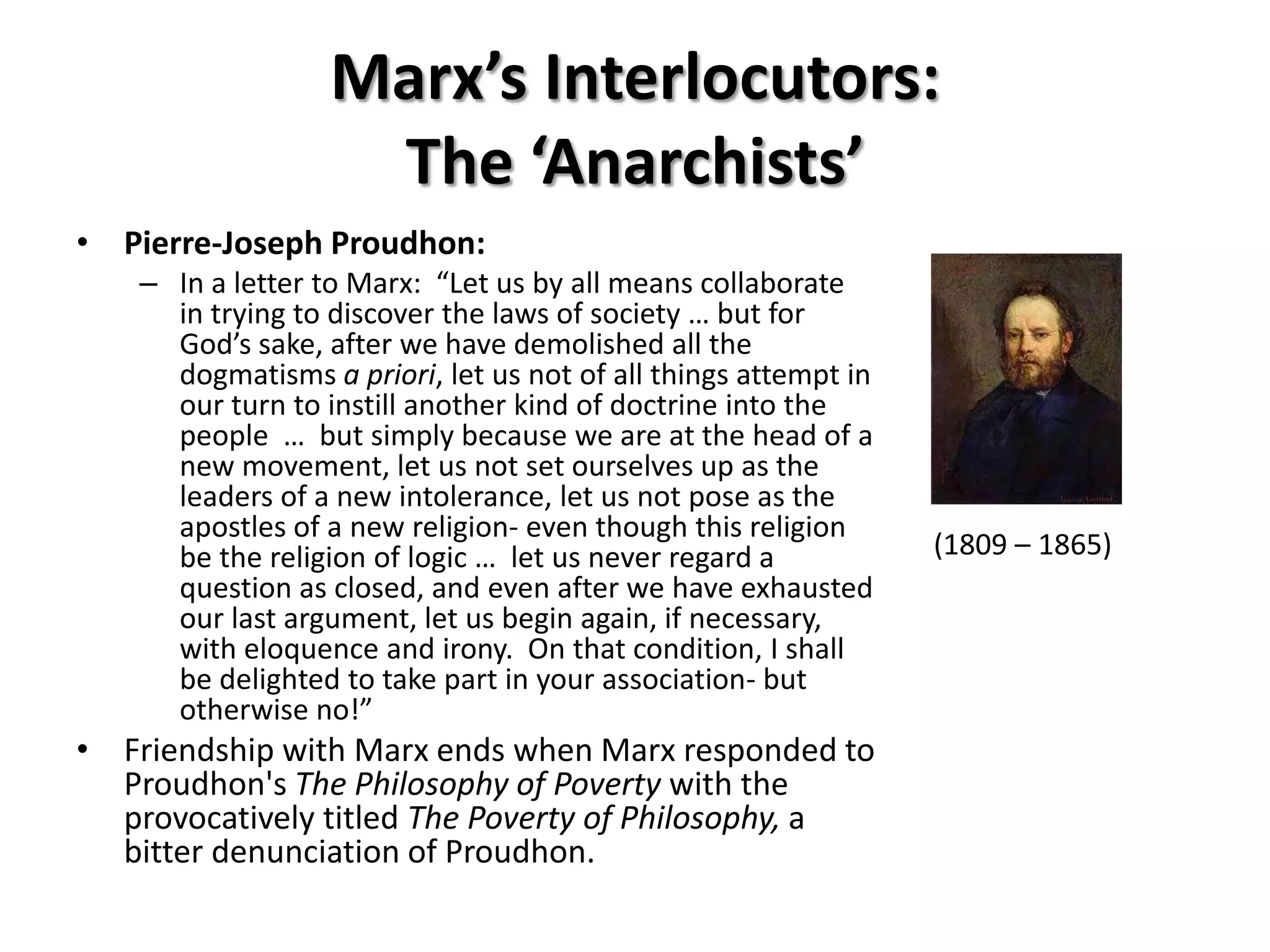 Marx’s Interlocutors:
                    The ‘Anarchists’
• Pierre-Joseph Proudhon:
    – In a letter to Marx: “Let us by all means collaborate
      in trying to discover the laws of society … but for
      God’s sake, after we have demolished all the
      dogmatisms a priori, let us not of all things attempt in
      our turn to instill another kind of doctrine into the
      people … but simply because we are at the head of a
      new movement, let us not set ourselves up as the
      leaders of a new intolerance, let us not pose as the
      apostles of a new religion- even though this religion
      be the religion of logic … let us never regard a           (1809 – 1865)
      question as closed, and even after we have exhausted
      our last argument, let us begin again, if necessary,
      with eloquence and irony. On that condition, I shall
      be delighted to take part in your association- but
      otherwise no!”
• Friendship with Marx ends when Marx responded to
  Proudhon's The Philosophy of Poverty with the
  provocatively titled The Poverty of Philosophy, a
  bitter denunciation of Proudhon.
 