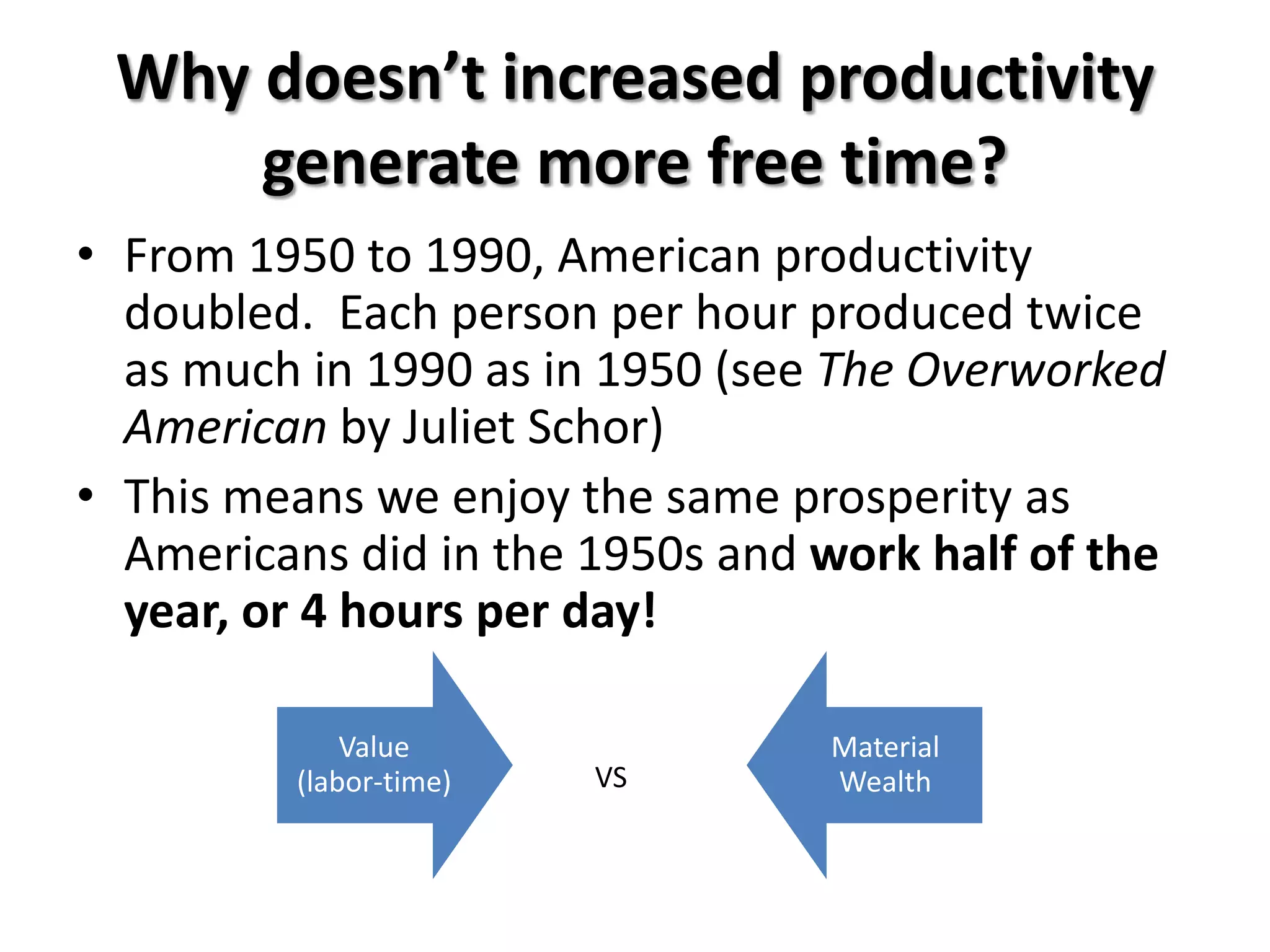Why doesn’t increased productivity
     generate more free time?
• From 1950 to 1990, American productivity
  doubled. Each person per hour produced twice
  as much in 1990 as in 1950 (see The Overworked
  American by Juliet Schor)
• This means we enjoy the same prosperity as
  Americans did in the 1950s and work half of the
  year, or 4 hours per day!

             Value               Material
         (labor-time)   VS       Wealth
 