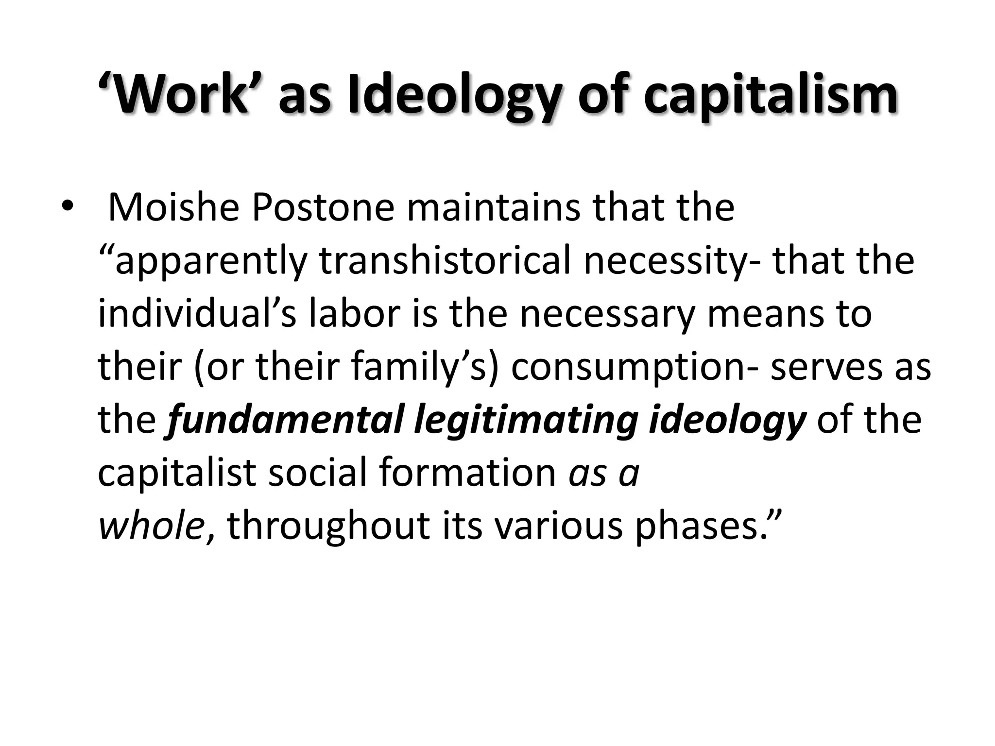 ‘Work’ as Ideology of capitalism
• Moishe Postone maintains that the
  “apparently transhistorical necessity- that the
  individual’s labor is the necessary means to
  their (or their family’s) consumption- serves as
  the fundamental legitimating ideology of the
  capitalist social formation as a
  whole, throughout its various phases.”
 