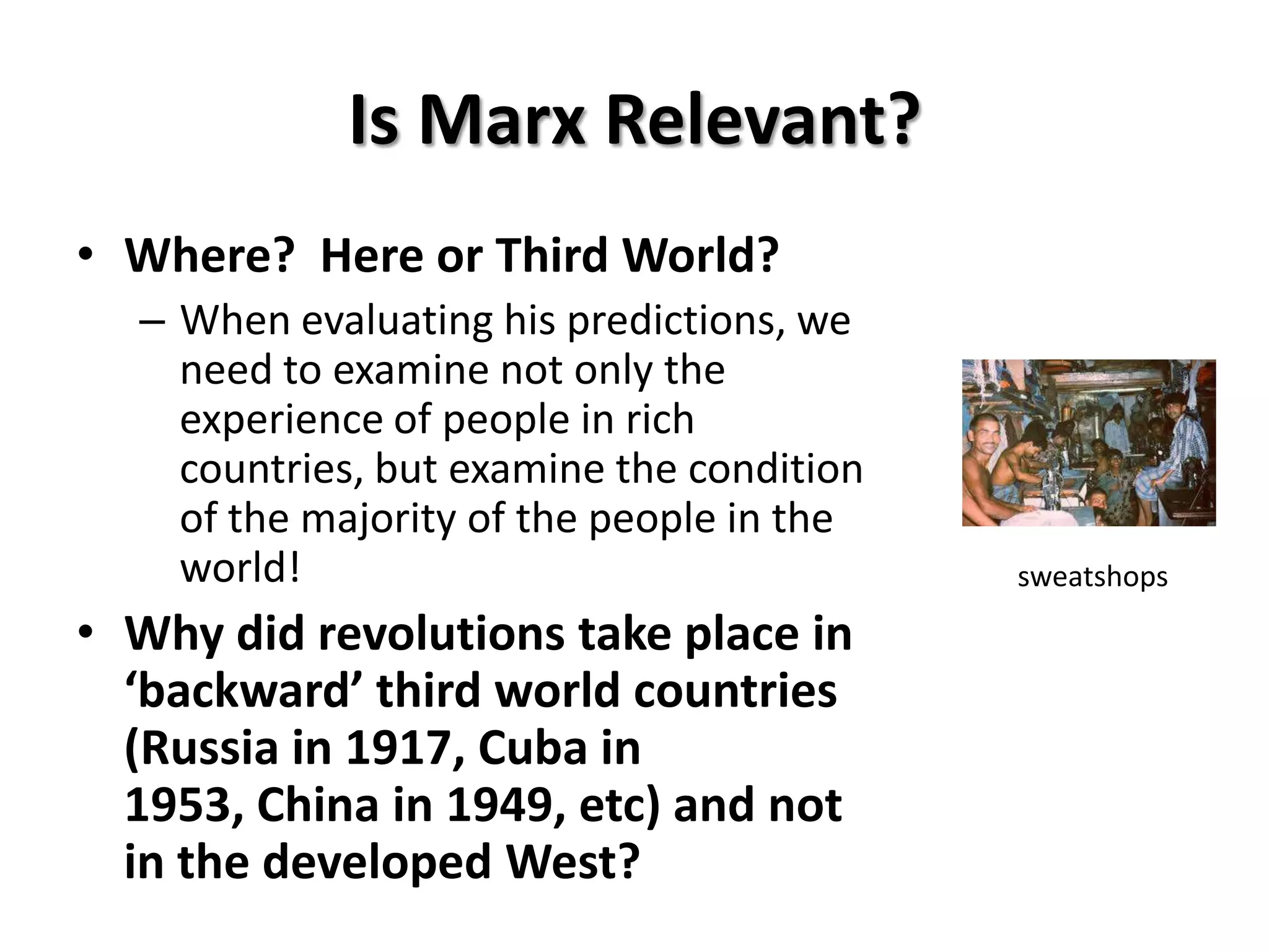 Is Marx Relevant?
• Where? Here or Third World?
  – When evaluating his predictions, we
    need to examine not only the
    experience of people in rich
    countries, but examine the condition
    of the majority of the people in the
    world!                                 sweatshops

• Why did revolutions take place in
  ‘backward’ third world countries
  (Russia in 1917, Cuba in
  1953, China in 1949, etc) and not
  in the developed West?
 