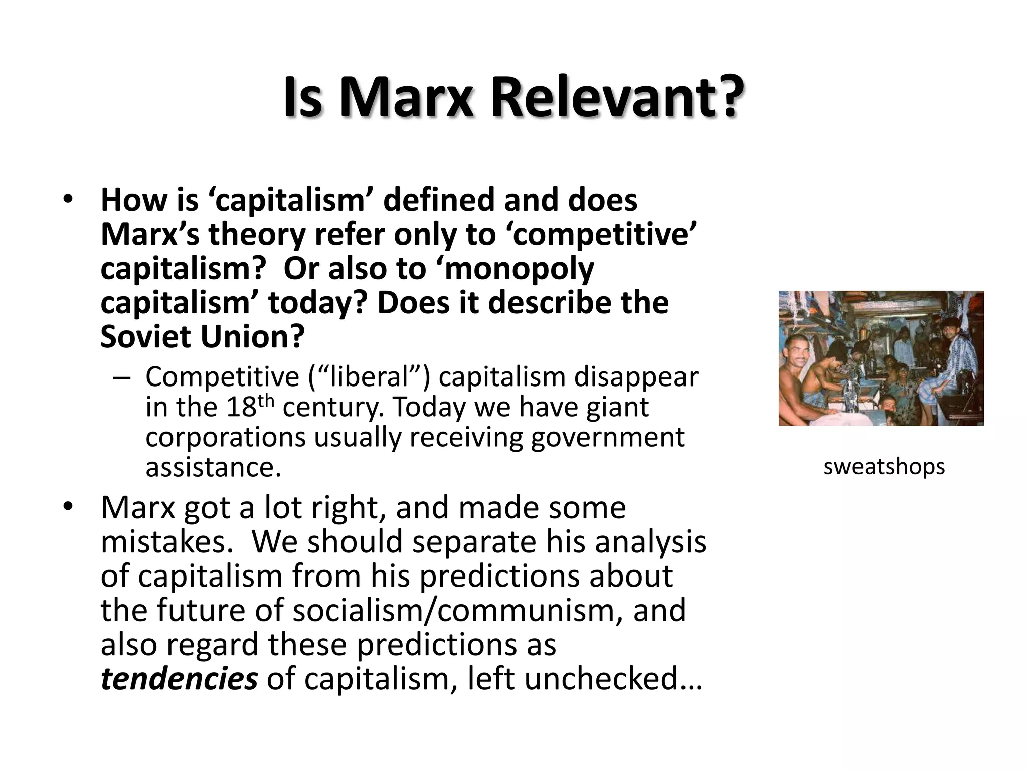 Is Marx Relevant?
• How is ‘capitalism’ defined and does
  Marx’s theory refer only to ‘competitive’
  capitalism? Or also to ‘monopoly
  capitalism’ today? Does it describe the
  Soviet Union?
   – Competitive (“liberal”) capitalism disappear
     in the 18th century. Today we have giant
     corporations usually receiving government
     assistance.                                    sweatshops
• Marx got a lot right, and made some
  mistakes. We should separate his analysis
  of capitalism from his predictions about
  the future of socialism/communism, and
  also regard these predictions as
  tendencies of capitalism, left unchecked…
 