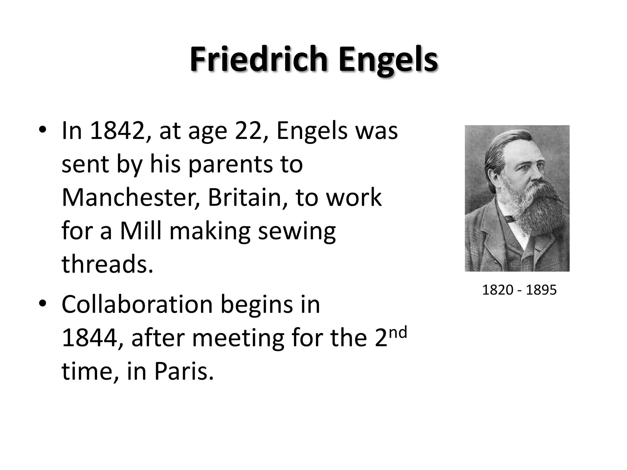 Friedrich Engels
• In 1842, at age 22, Engels was
  sent by his parents to
  Manchester, Britain, to work
  for a Mill making sewing
  threads.
                                    1820 - 1895
• Collaboration begins in
  1844, after meeting for the 2nd
  time, in Paris.
 