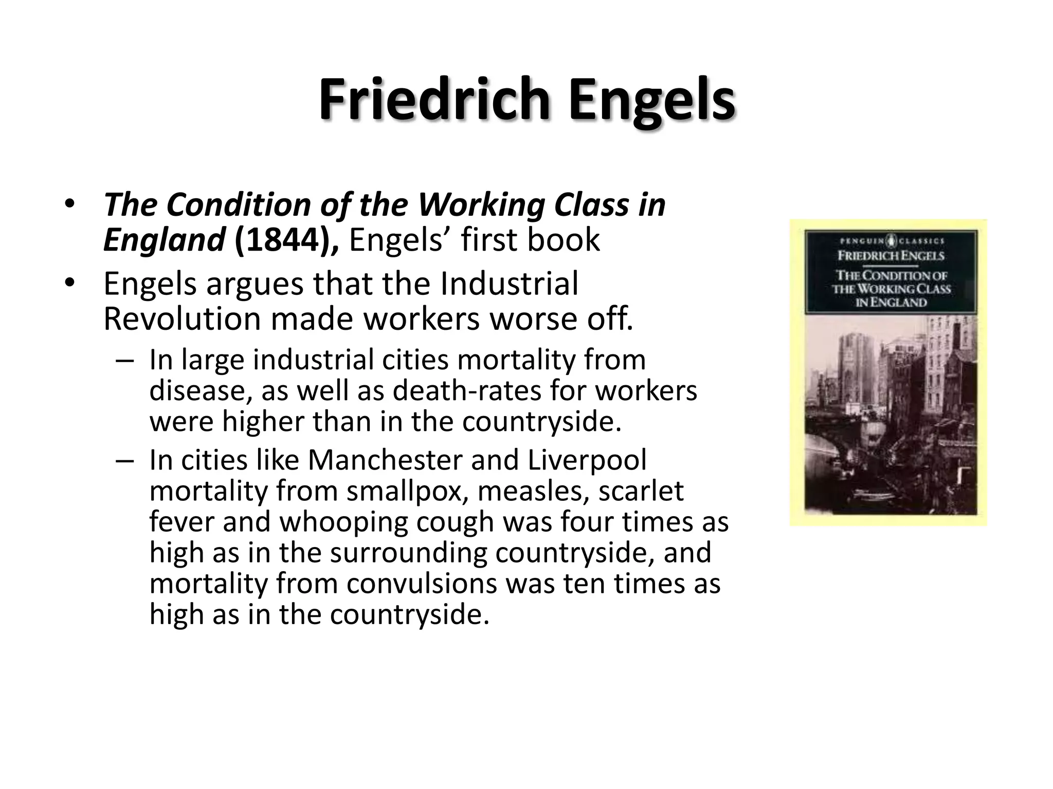 Friedrich Engels
• The Condition of the Working Class in
  England (1844), Engels’ first book
• Engels argues that the Industrial
  Revolution made workers worse off.
   – In large industrial cities mortality from
     disease, as well as death-rates for workers
     were higher than in the countryside.
   – In cities like Manchester and Liverpool
     mortality from smallpox, measles, scarlet
     fever and whooping cough was four times as
     high as in the surrounding countryside, and
     mortality from convulsions was ten times as
     high as in the countryside.
 
