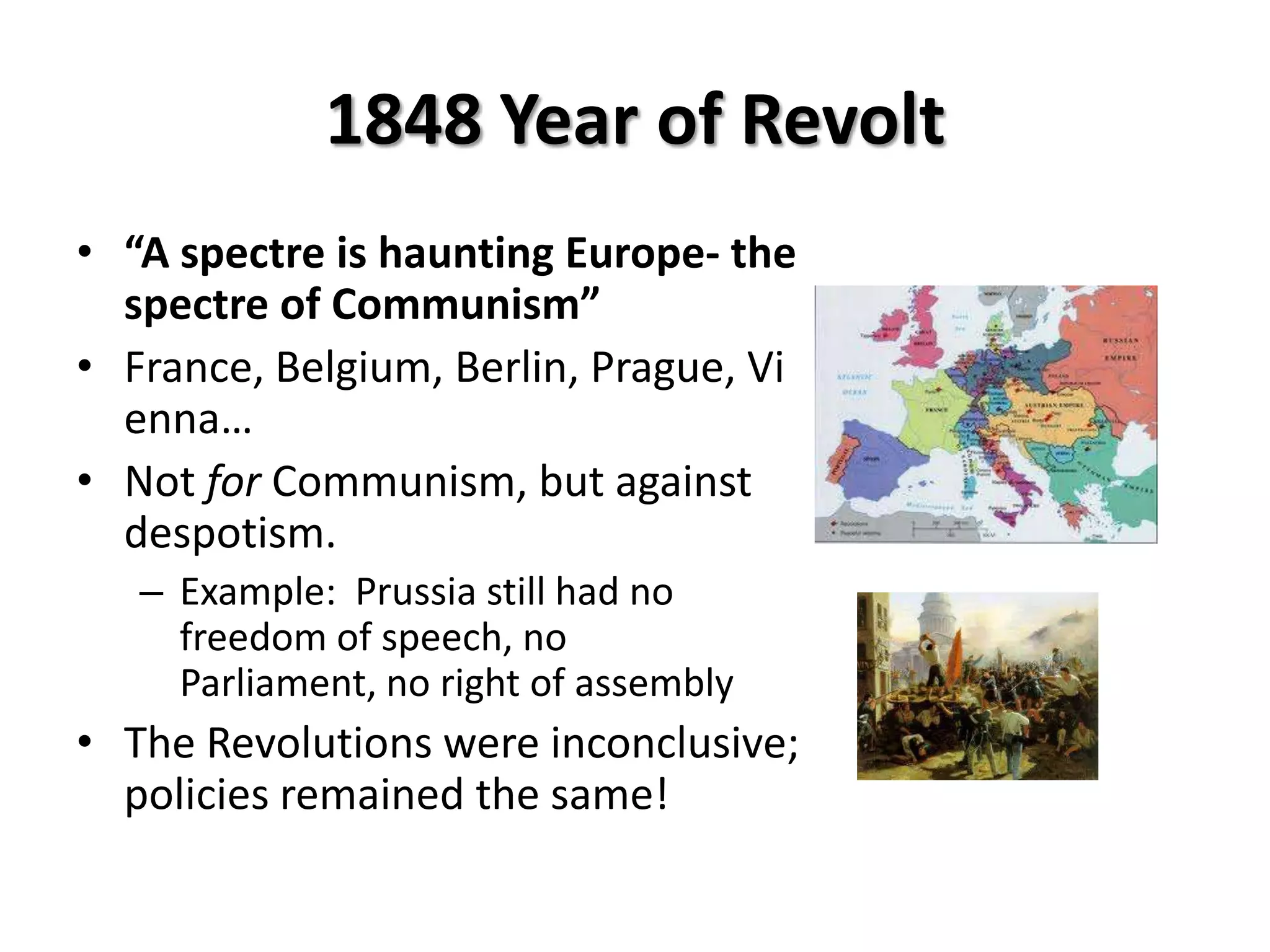 1848 Year of Revolt
• “A spectre is haunting Europe- the
  spectre of Communism”
• France, Belgium, Berlin, Prague, Vi
  enna…
• Not for Communism, but against
  despotism.
   – Example: Prussia still had no
     freedom of speech, no
     Parliament, no right of assembly
• The Revolutions were inconclusive;
  policies remained the same!
 