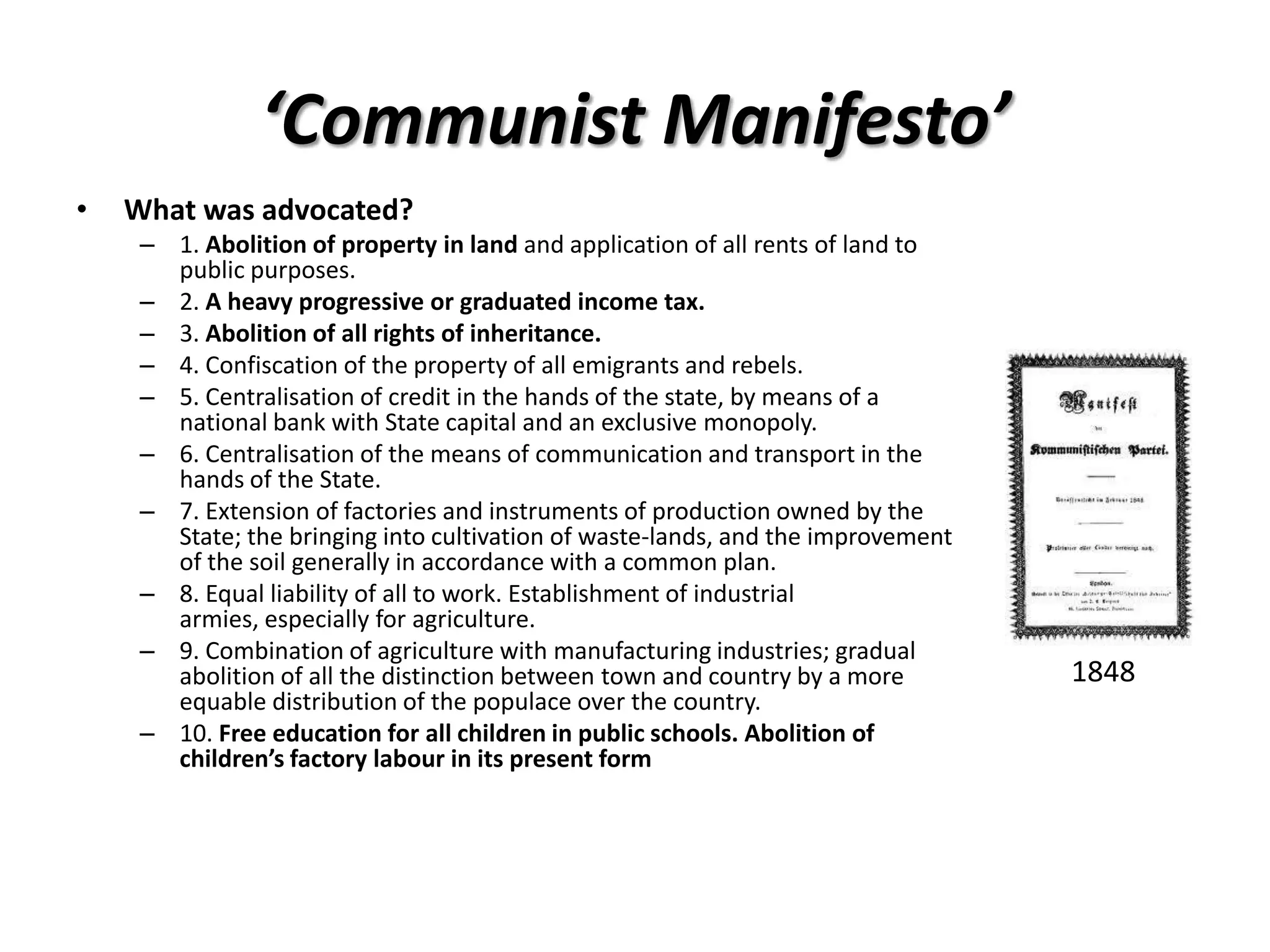 ‘Communist Manifesto’
•   What was advocated?
     – 1. Abolition of property in land and application of all rents of land to
       public purposes.
     – 2. A heavy progressive or graduated income tax.
     – 3. Abolition of all rights of inheritance.
     – 4. Confiscation of the property of all emigrants and rebels.
     – 5. Centralisation of credit in the hands of the state, by means of a
       national bank with State capital and an exclusive monopoly.
     – 6. Centralisation of the means of communication and transport in the
       hands of the State.
     – 7. Extension of factories and instruments of production owned by the
       State; the bringing into cultivation of waste-lands, and the improvement
       of the soil generally in accordance with a common plan.
     – 8. Equal liability of all to work. Establishment of industrial
       armies, especially for agriculture.
     – 9. Combination of agriculture with manufacturing industries; gradual
       abolition of all the distinction between town and country by a more        1848
       equable distribution of the populace over the country.
     – 10. Free education for all children in public schools. Abolition of
       children’s factory labour in its present form
 