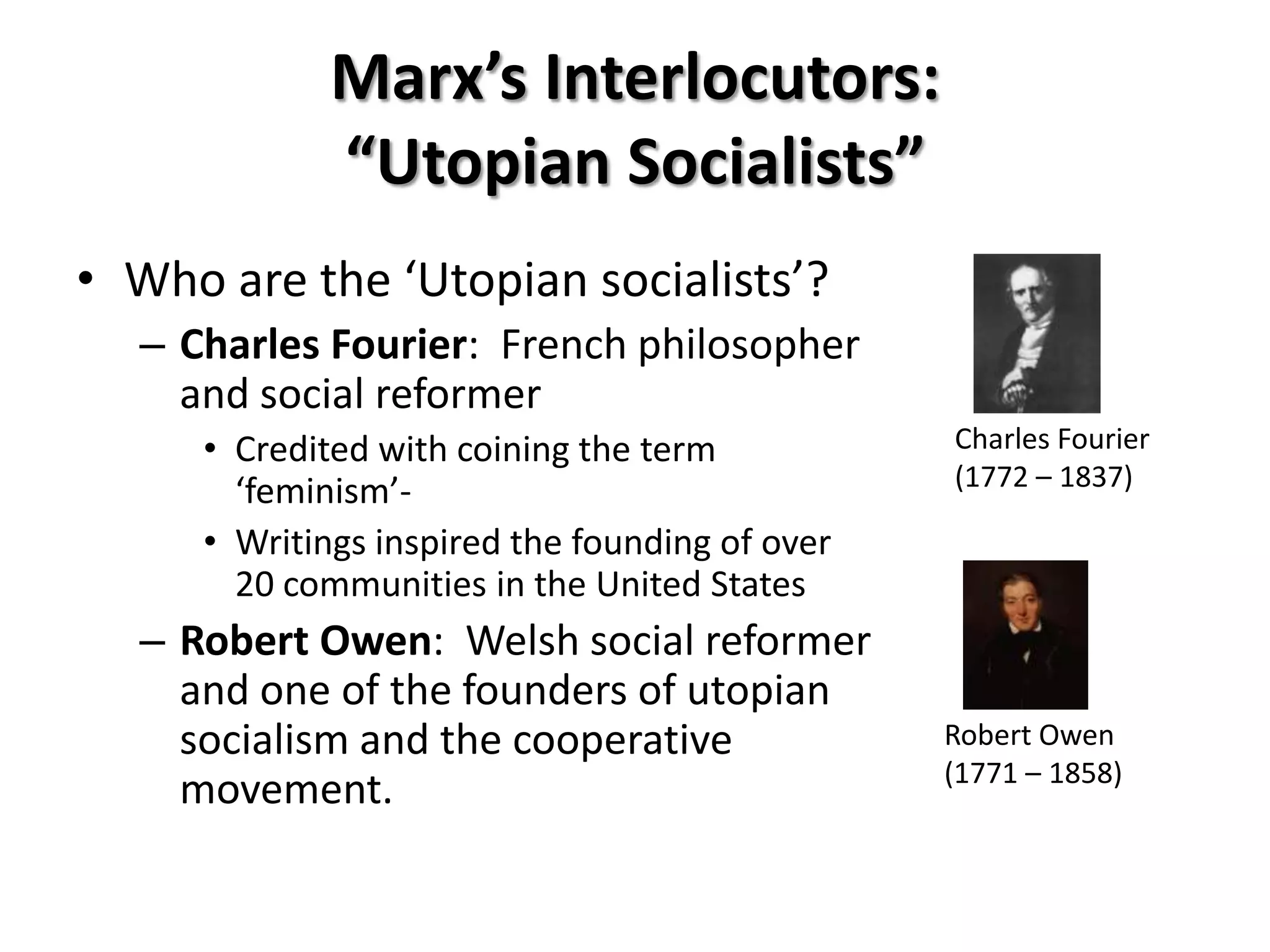 Marx’s Interlocutors:
             “Utopian Socialists”
• Who are the ‘Utopian socialists’?
  – Charles Fourier: French philosopher
    and social reformer
     • Credited with coining the term           Charles Fourier
                                                (1772 – 1837)
       ‘feminism’-
     • Writings inspired the founding of over
       20 communities in the United States
  – Robert Owen: Welsh social reformer
    and one of the founders of utopian
    socialism and the cooperative               Robert Owen
                                                (1771 – 1858)
    movement.
 
