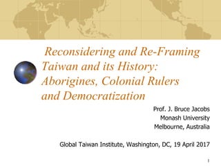 Reconsidering and Re-Framing
Taiwan and its History:
Aborigines, Colonial Rulers
and Democratization
Prof. J. Bruce Jacobs
Monash University
Melbourne, Australia
Global Taiwan Institute, Washington, DC, 19 April 2017
1
 