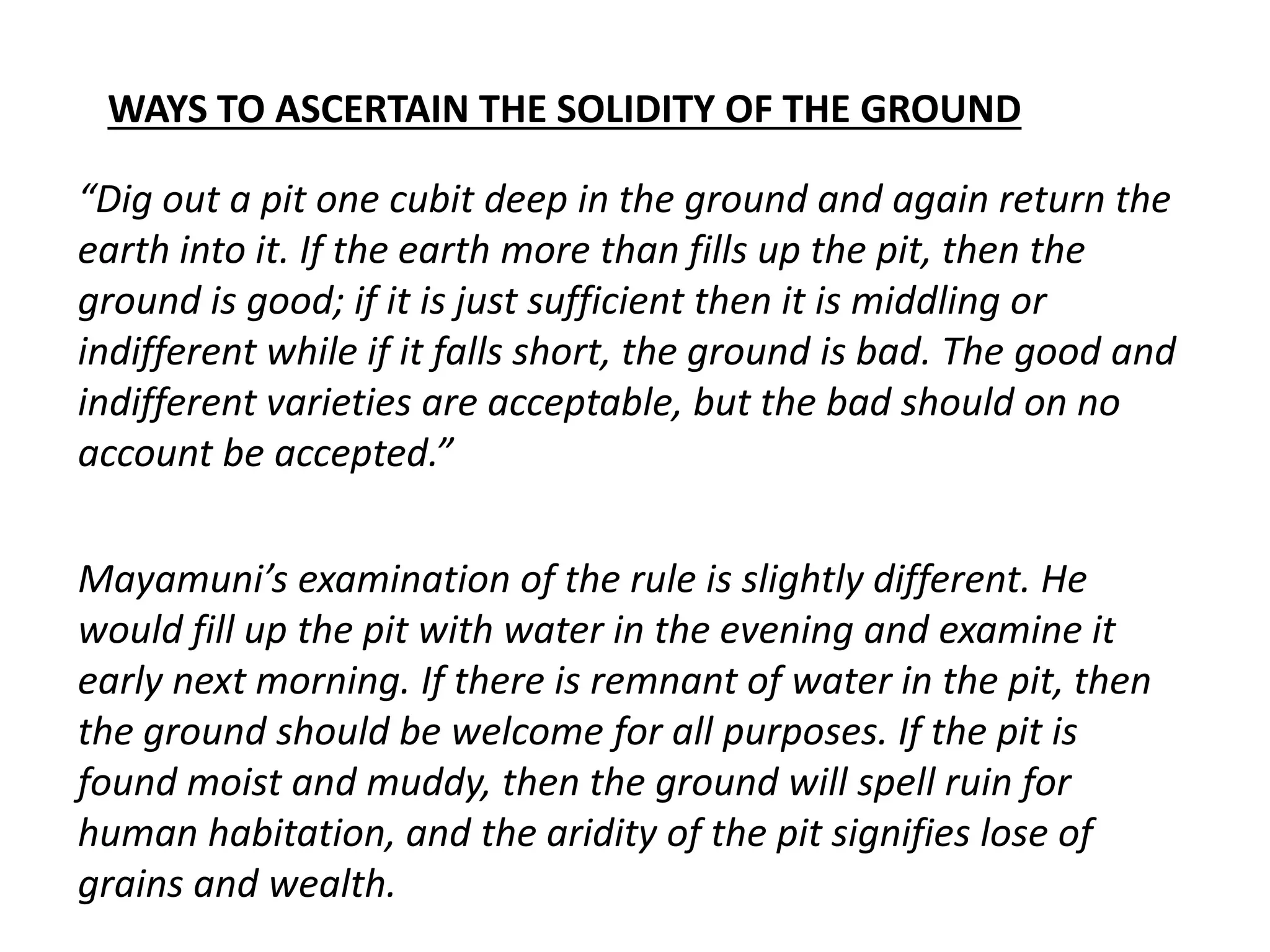 WAYS TO ASCERTAIN THE SOLIDITY OF THE GROUND
“Dig out a pit one cubit deep in the ground and again return the
earth into it. If the earth more than fills up the pit, then the
ground is good; if it is just sufficient then it is middling or
indifferent while if it falls short, the ground is bad. The good and
indifferent varieties are acceptable, but the bad should on no
account be accepted.”
Mayamuni’s examination of the rule is slightly different. He
would fill up the pit with water in the evening and examine it
early next morning. If there is remnant of water in the pit, then
the ground should be welcome for all purposes. If the pit is
found moist and muddy, then the ground will spell ruin for
human habitation, and the aridity of the pit signifies lose of
grains and wealth.
 