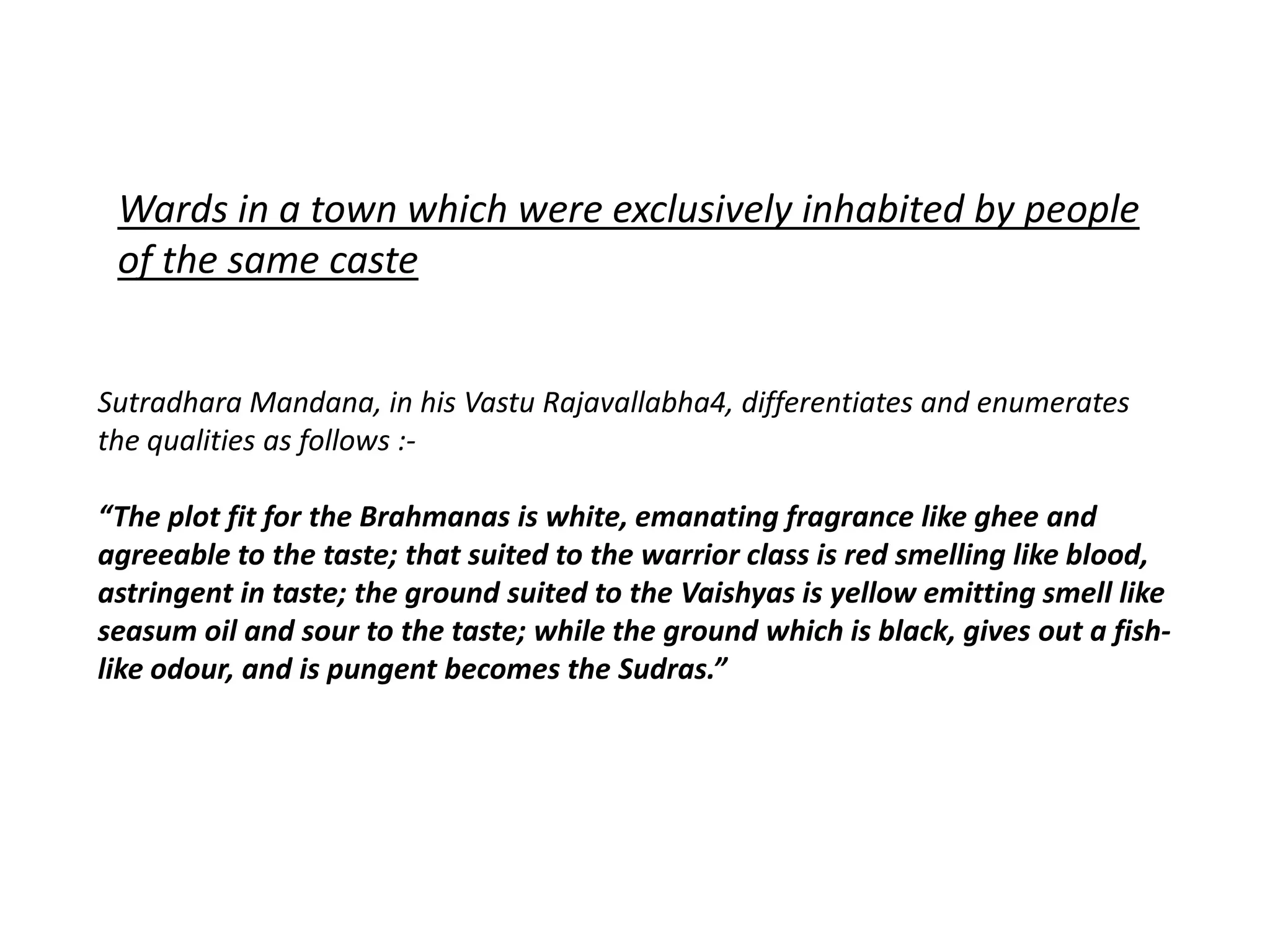 Sutradhara Mandana, in his Vastu Rajavallabha4, differentiates and enumerates
the qualities as follows :-
“The plot fit for the Brahmanas is white, emanating fragrance like ghee and
agreeable to the taste; that suited to the warrior class is red smelling like blood,
astringent in taste; the ground suited to the Vaishyas is yellow emitting smell like
seasum oil and sour to the taste; while the ground which is black, gives out a fish-
like odour, and is pungent becomes the Sudras.”
Wards in a town which were exclusively inhabited by people
of the same caste
 