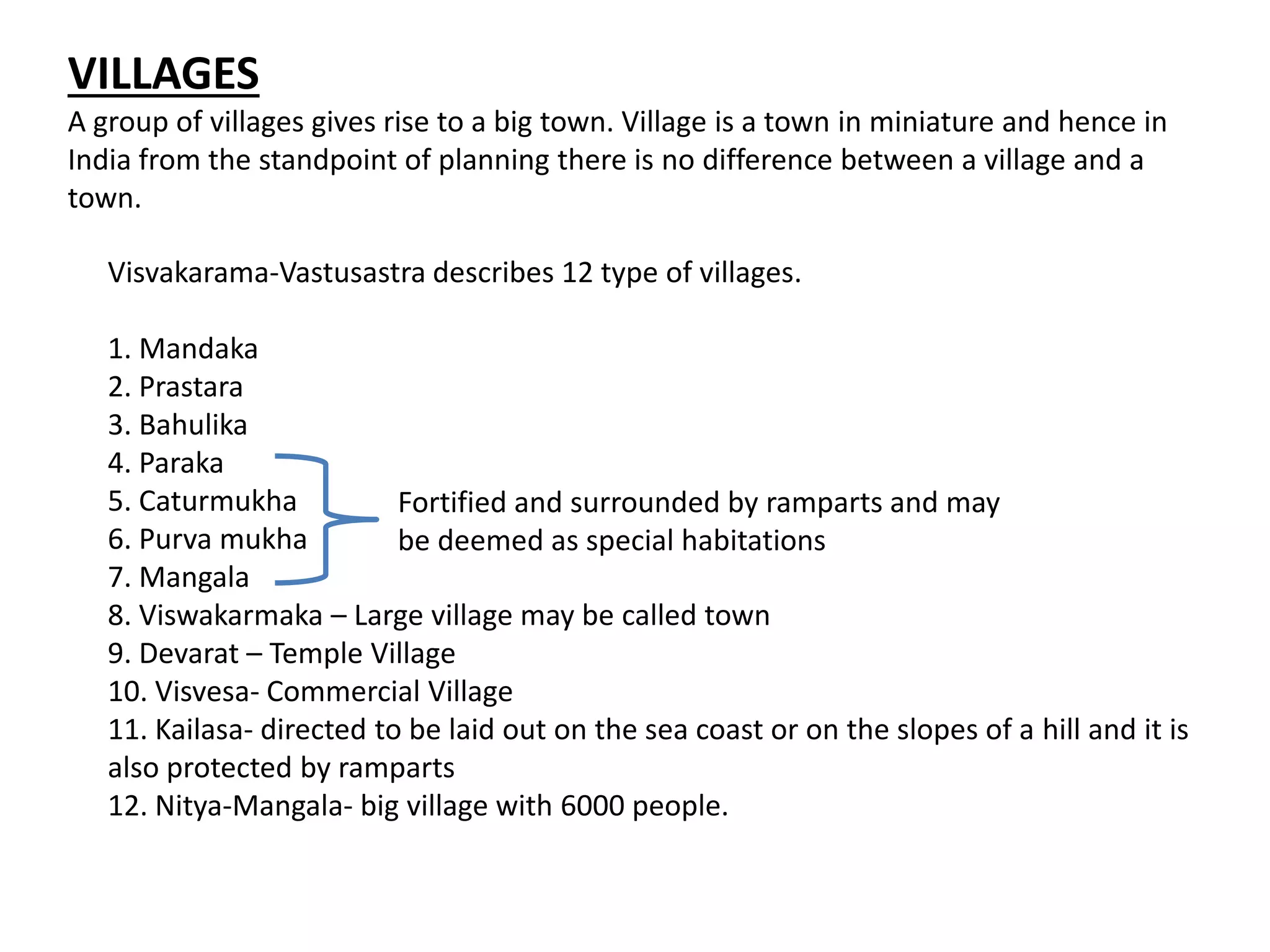 VILLAGES
A group of villages gives rise to a big town. Village is a town in miniature and hence in
India from the standpoint of planning there is no difference between a village and a
town.
Visvakarama-Vastusastra describes 12 type of villages.
1. Mandaka
2. Prastara
3. Bahulika
4. Paraka
5. Caturmukha
6. Purva mukha
7. Mangala
8. Viswakarmaka – Large village may be called town
9. Devarat – Temple Village
10. Visvesa- Commercial Village
11. Kailasa- directed to be laid out on the sea coast or on the slopes of a hill and it is
also protected by ramparts
12. Nitya-Mangala- big village with 6000 people.
Fortified and surrounded by ramparts and may
be deemed as special habitations
 