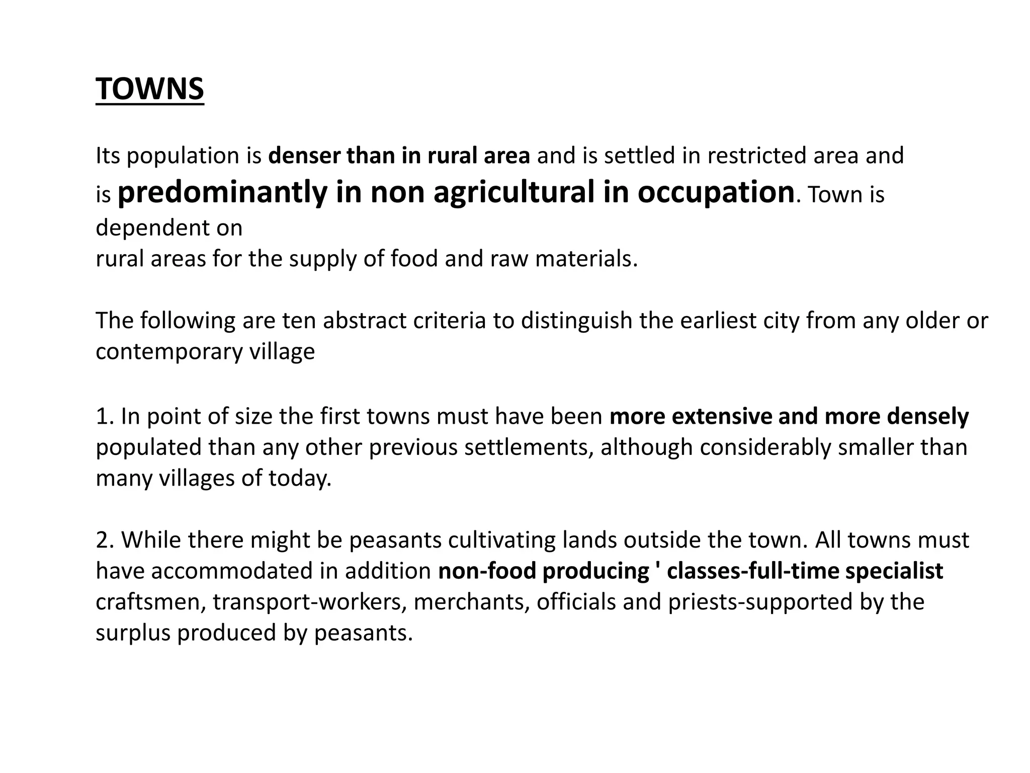 TOWNS
Its population is denser than in rural area and is settled in restricted area and
is predominantly in non agricultural in occupation. Town is
dependent on
rural areas for the supply of food and raw materials.
The following are ten abstract criteria to distinguish the earliest city from any older or
contemporary village
1. In point of size the first towns must have been more extensive and more densely
populated than any other previous settlements, although considerably smaller than
many villages of today.
2. While there might be peasants cultivating lands outside the town. All towns must
have accommodated in addition non-food producing ' classes-full-time specialist
craftsmen, transport-workers, merchants, officials and priests-supported by the
surplus produced by peasants.
 