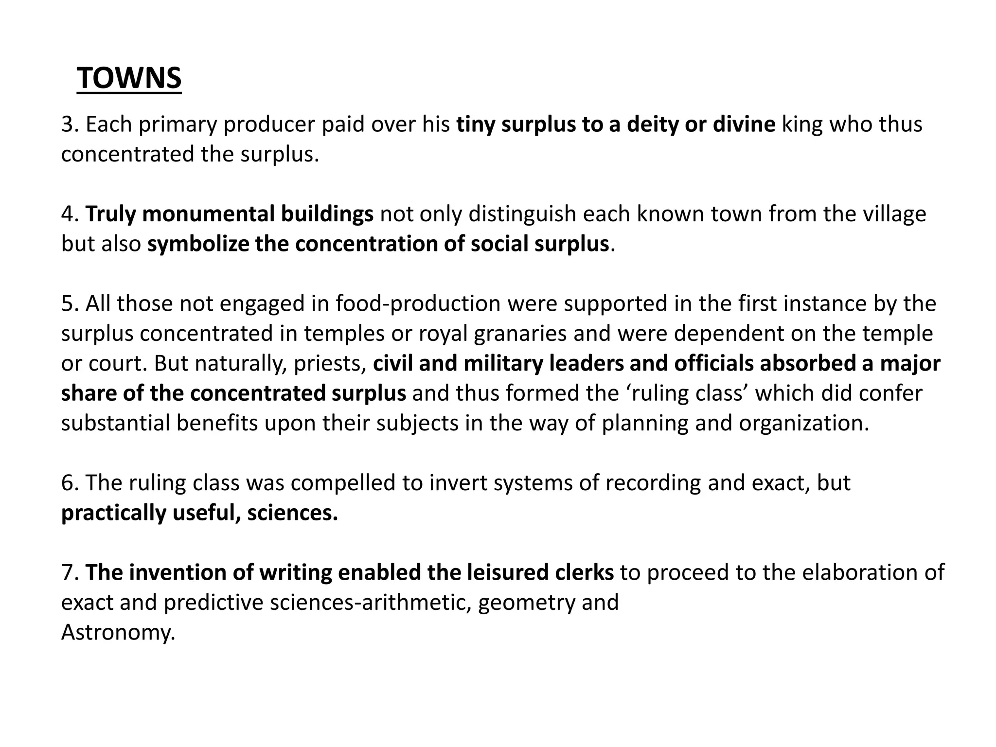 3. Each primary producer paid over his tiny surplus to a deity or divine king who thus
concentrated the surplus.
4. Truly monumental buildings not only distinguish each known town from the village
but also symbolize the concentration of social surplus.
5. All those not engaged in food-production were supported in the first instance by the
surplus concentrated in temples or royal granaries and were dependent on the temple
or court. But naturally, priests, civil and military leaders and officials absorbed a major
share of the concentrated surplus and thus formed the ‘ruling class’ which did confer
substantial benefits upon their subjects in the way of planning and organization.
6. The ruling class was compelled to invert systems of recording and exact, but
practically useful, sciences.
7. The invention of writing enabled the leisured clerks to proceed to the elaboration of
exact and predictive sciences-arithmetic, geometry and
Astronomy.
TOWNS
 