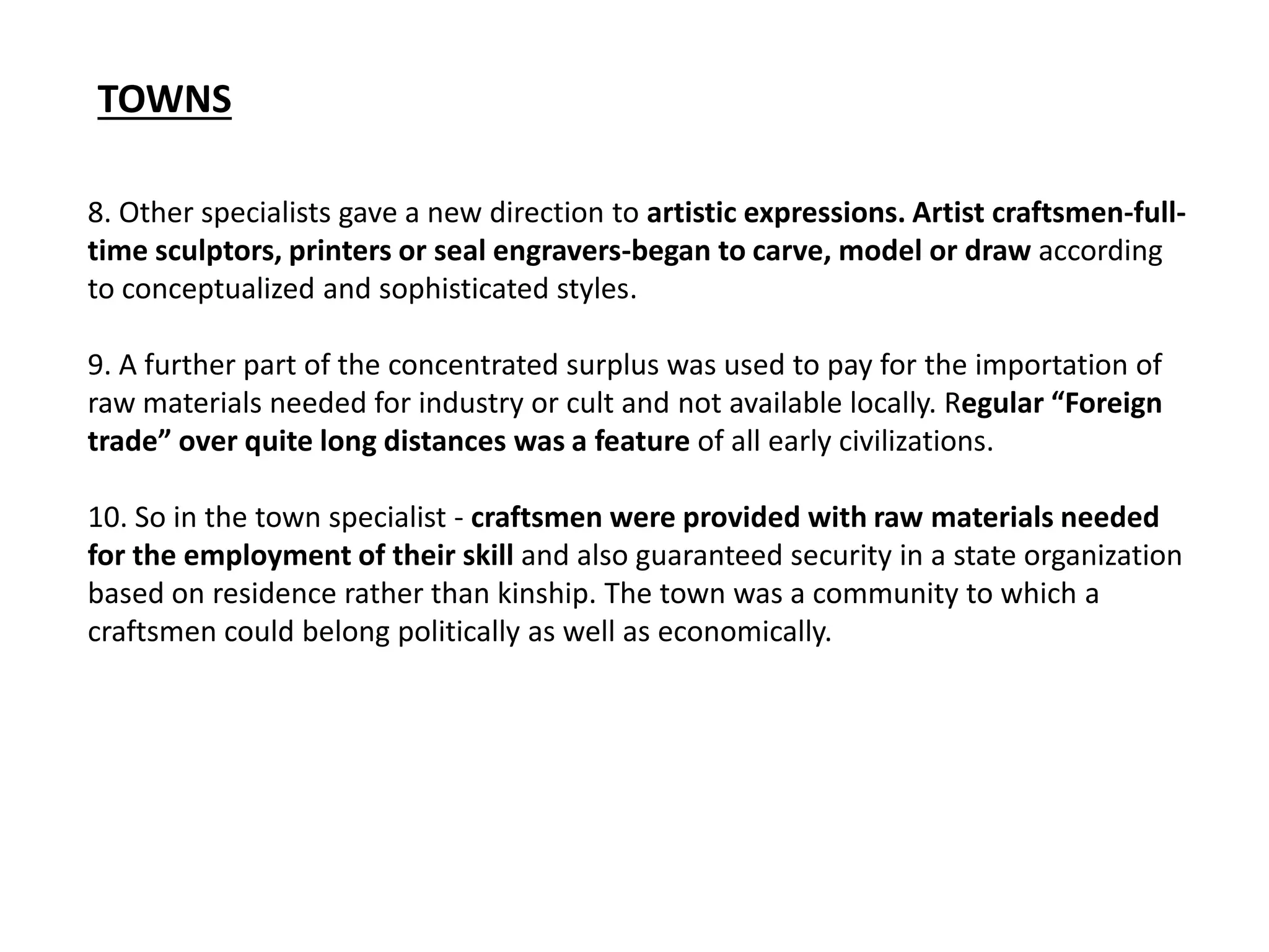 8. Other specialists gave a new direction to artistic expressions. Artist craftsmen-full-
time sculptors, printers or seal engravers-began to carve, model or draw according
to conceptualized and sophisticated styles.
9. A further part of the concentrated surplus was used to pay for the importation of
raw materials needed for industry or cult and not available locally. Regular “Foreign
trade” over quite long distances was a feature of all early civilizations.
10. So in the town specialist - craftsmen were provided with raw materials needed
for the employment of their skill and also guaranteed security in a state organization
based on residence rather than kinship. The town was a community to which a
craftsmen could belong politically as well as economically.
TOWNS
 