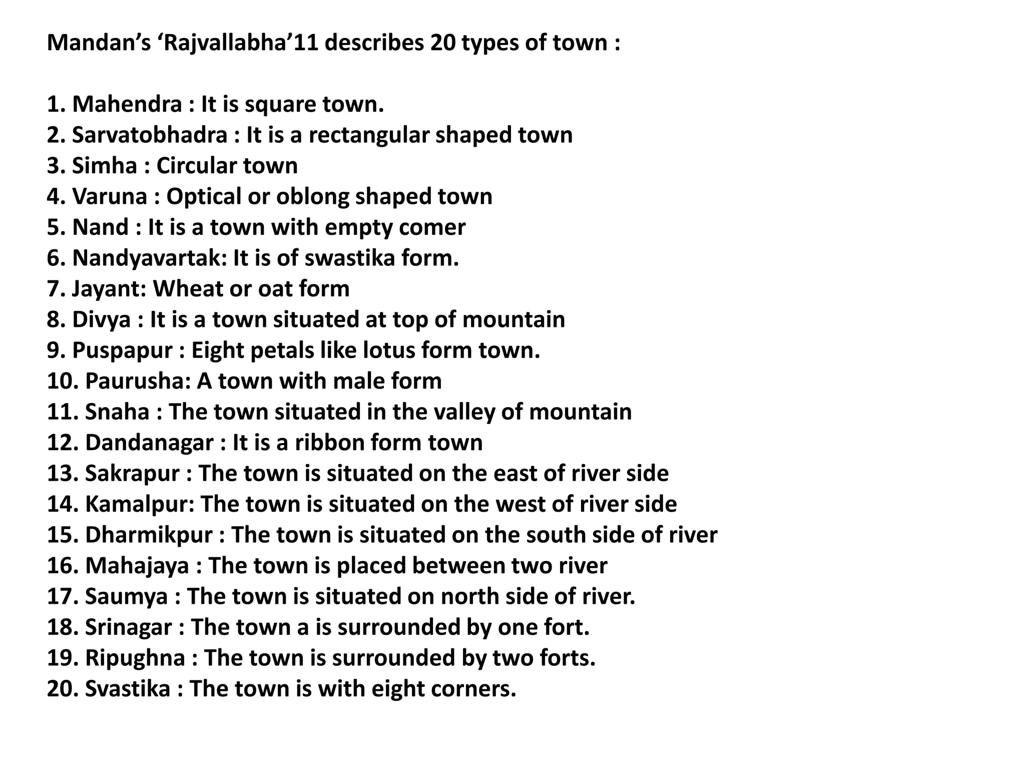 Mandan’s ‘Rajvallabha’11 describes 20 types of town :
1. Mahendra : It is square town.
2. Sarvatobhadra : It is a rectangular shaped town
3. Simha : Circular town
4. Varuna : Optical or oblong shaped town
5. Nand : It is a town with empty comer
6. Nandyavartak: It is of swastika form.
7. Jayant: Wheat or oat form
8. Divya : It is a town situated at top of mountain
9. Puspapur : Eight petals like lotus form town.
10. Paurusha: A town with male form
11. Snaha : The town situated in the valley of mountain
12. Dandanagar : It is a ribbon form town
13. Sakrapur : The town is situated on the east of river side
14. Kamalpur: The town is situated on the west of river side
15. Dharmikpur : The town is situated on the south side of river
16. Mahajaya : The town is placed between two river
17. Saumya : The town is situated on north side of river.
18. Srinagar : The town a is surrounded by one fort.
19. Ripughna : The town is surrounded by two forts.
20. Svastika : The town is with eight corners.
 