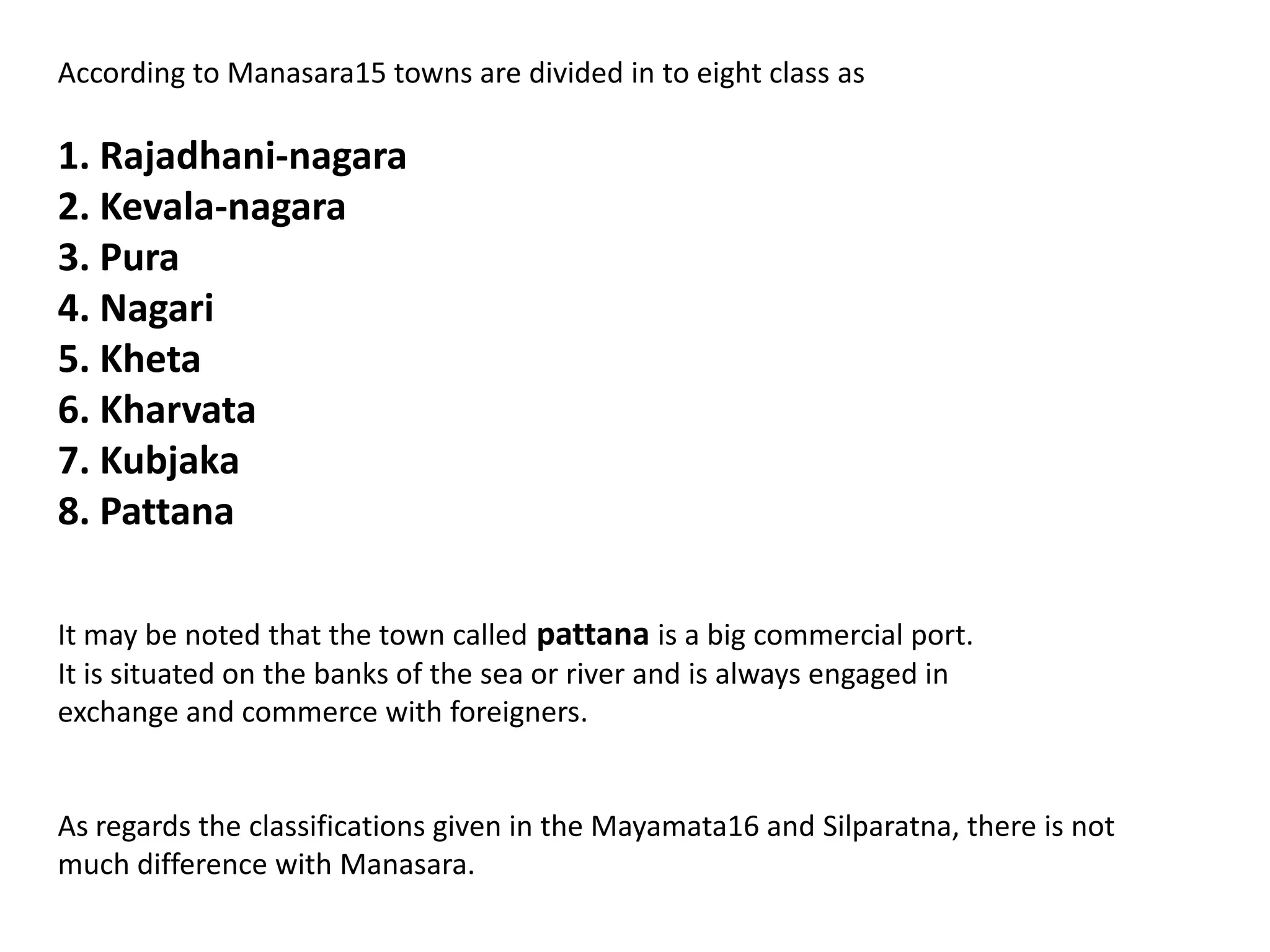 According to Manasara15 towns are divided in to eight class as
1. Rajadhani-nagara
2. Kevala-nagara
3. Pura
4. Nagari
5. Kheta
6. Kharvata
7. Kubjaka
8. Pattana
It may be noted that the town called pattana is a big commercial port.
It is situated on the banks of the sea or river and is always engaged in
exchange and commerce with foreigners.
As regards the classifications given in the Mayamata16 and Silparatna, there is not
much difference with Manasara.
 