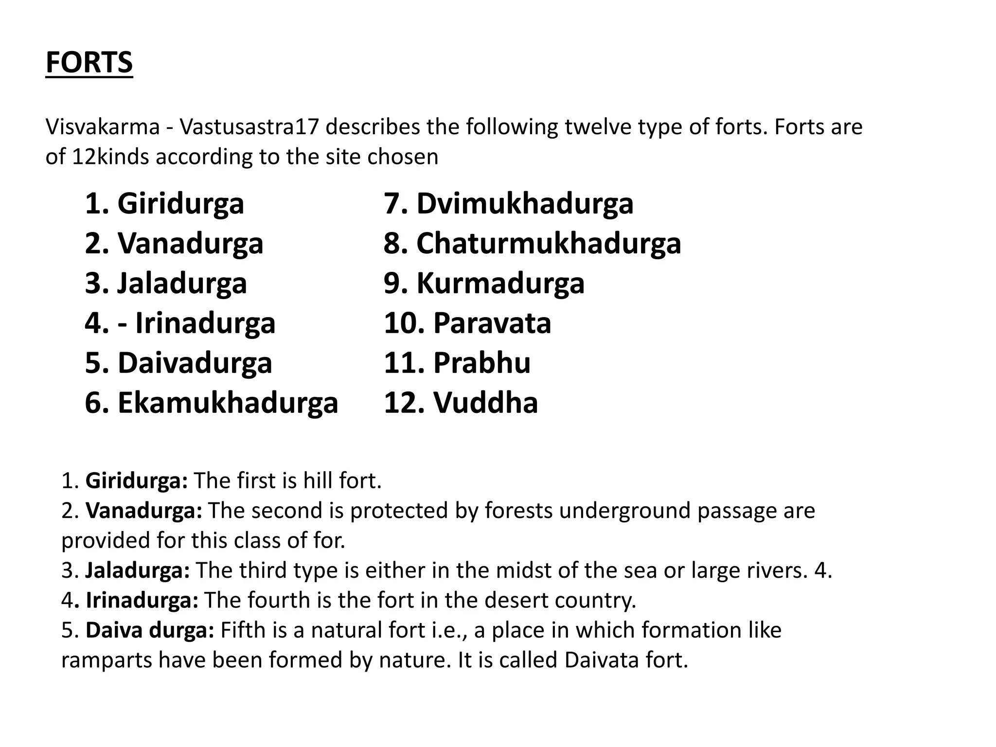 FORTS
Visvakarma - Vastusastra17 describes the following twelve type of forts. Forts are
of 12kinds according to the site chosen
1. Giridurga 7. Dvimukhadurga
2. Vanadurga 8. Chaturmukhadurga
3. Jaladurga 9. Kurmadurga
4. - Irinadurga 10. Paravata
5. Daivadurga 11. Prabhu
6. Ekamukhadurga 12. Vuddha
1. Giridurga: The first is hill fort.
2. Vanadurga: The second is protected by forests underground passage are
provided for this class of for.
3. Jaladurga: The third type is either in the midst of the sea or large rivers. 4.
4. Irinadurga: The fourth is the fort in the desert country.
5. Daiva durga: Fifth is a natural fort i.e., a place in which formation like
ramparts have been formed by nature. It is called Daivata fort.
 
