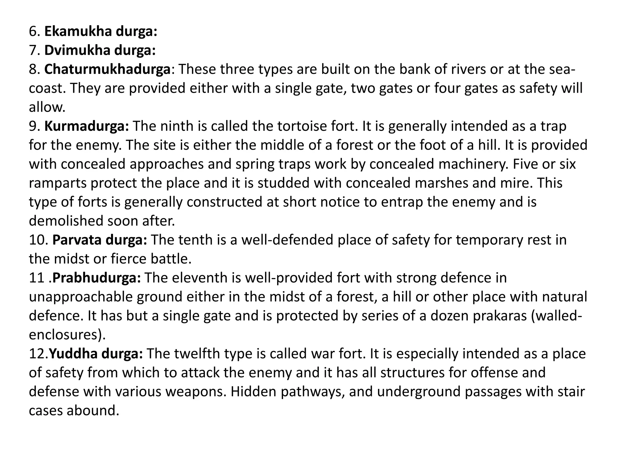 6. Ekamukha durga:
7. Dvimukha durga:
8. Chaturmukhadurga: These three types are built on the bank of rivers or at the sea-
coast. They are provided either with a single gate, two gates or four gates as safety will
allow.
9. Kurmadurga: The ninth is called the tortoise fort. It is generally intended as a trap
for the enemy. The site is either the middle of a forest or the foot of a hill. It is provided
with concealed approaches and spring traps work by concealed machinery. Five or six
ramparts protect the place and it is studded with concealed marshes and mire. This
type of forts is generally constructed at short notice to entrap the enemy and is
demolished soon after.
10. Parvata durga: The tenth is a well-defended place of safety for temporary rest in
the midst or fierce battle.
11 .Prabhudurga: The eleventh is well-provided fort with strong defence in
unapproachable ground either in the midst of a forest, a hill or other place with natural
defence. It has but a single gate and is protected by series of a dozen prakaras (walled-
enclosures).
12.Yuddha durga: The twelfth type is called war fort. It is especially intended as a place
of safety from which to attack the enemy and it has all structures for offense and
defense with various weapons. Hidden pathways, and underground passages with stair
cases abound.
 