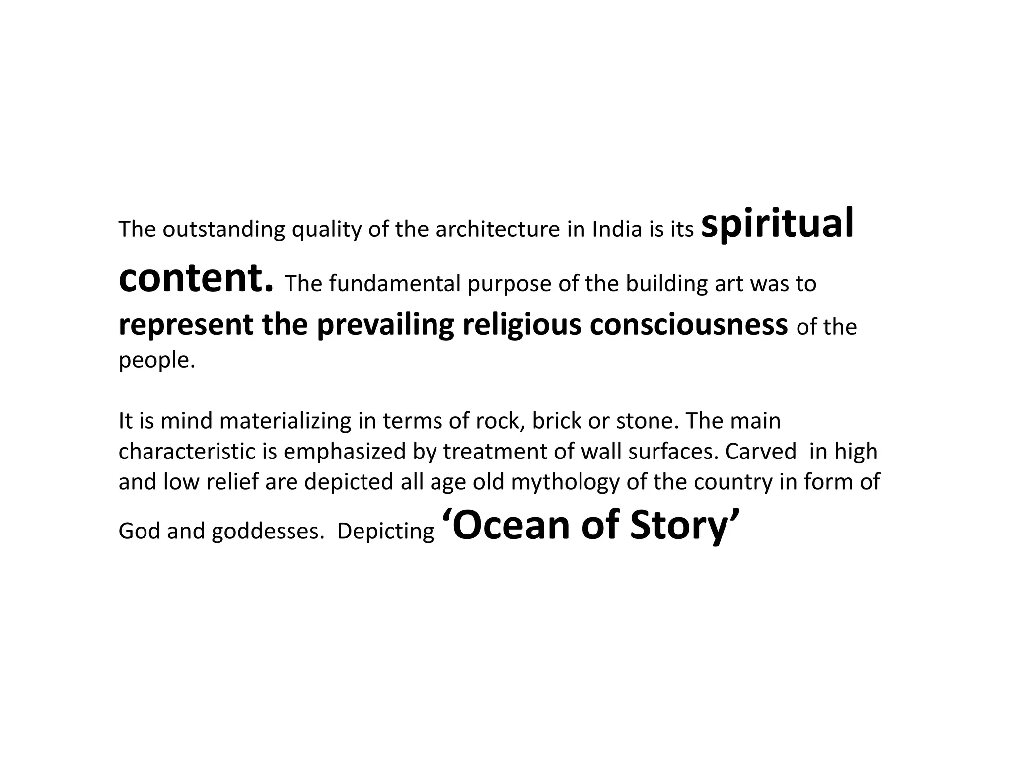 The outstanding quality of the architecture in India is its spiritual
content. The fundamental purpose of the building art was to
represent the prevailing religious consciousness of the
people.
It is mind materializing in terms of rock, brick or stone. The main
characteristic is emphasized by treatment of wall surfaces. Carved in high
and low relief are depicted all age old mythology of the country in form of
God and goddesses. Depicting ‘Ocean of Story’
 
