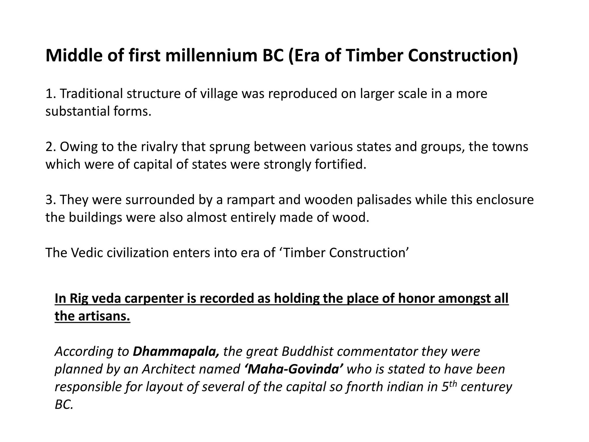 Middle of first millennium BC (Era of Timber Construction)
1. Traditional structure of village was reproduced on larger scale in a more
substantial forms.
2. Owing to the rivalry that sprung between various states and groups, the towns
which were of capital of states were strongly fortified.
3. They were surrounded by a rampart and wooden palisades while this enclosure
the buildings were also almost entirely made of wood.
The Vedic civilization enters into era of ‘Timber Construction’
In Rig veda carpenter is recorded as holding the place of honor amongst all
the artisans.
According to Dhammapala, the great Buddhist commentator they were
planned by an Architect named ‘Maha-Govinda’ who is stated to have been
responsible for layout of several of the capital so fnorth indian in 5th centurey
BC.
 